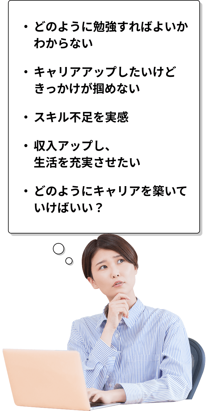 ・どのように勉強すればよいかわからない・キャリアアップしたいけどきっかけが掴めない・スキル不足を実感・収入アップし、生活を充実させたい・どのようにキャリアを築いていけばいい?